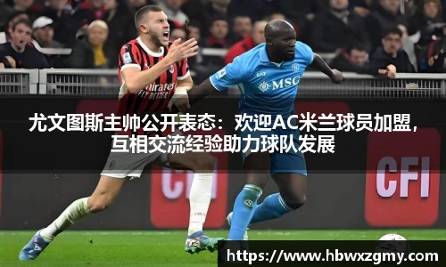 尤文图斯主帅公开表态：欢迎AC米兰球员加盟，互相交流经验助力球队发展